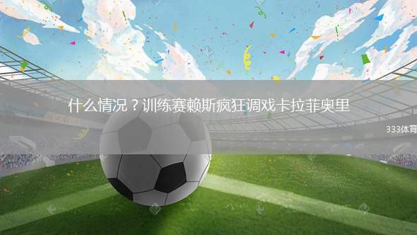 什么情况？训练赛赖斯疯狂调戏卡拉菲奥里